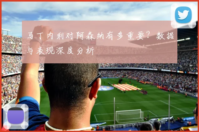 马丁内利对阿森纳有多重要?数据与表现深度分析