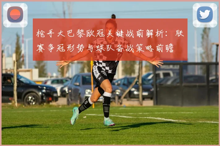枪手大巴黎欧冠关键战前解析：联赛争冠形势与球队备战策略前瞻