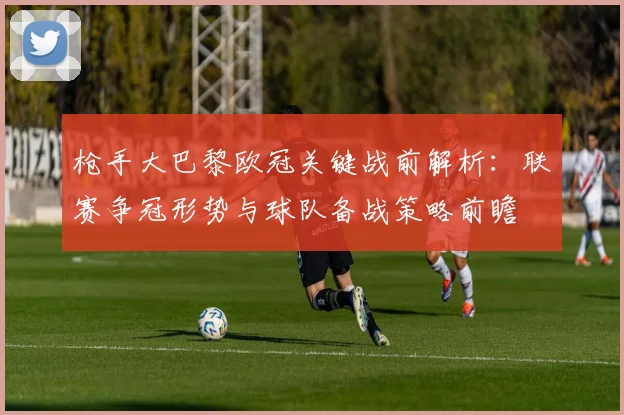 枪手大巴黎欧冠关键战前解析:联赛争冠形势与球队备战策略前瞻