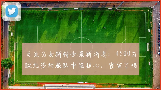 马竞戈麦斯转会最新消息:4500万欧元签约狼队中场核心,官宣了吗?