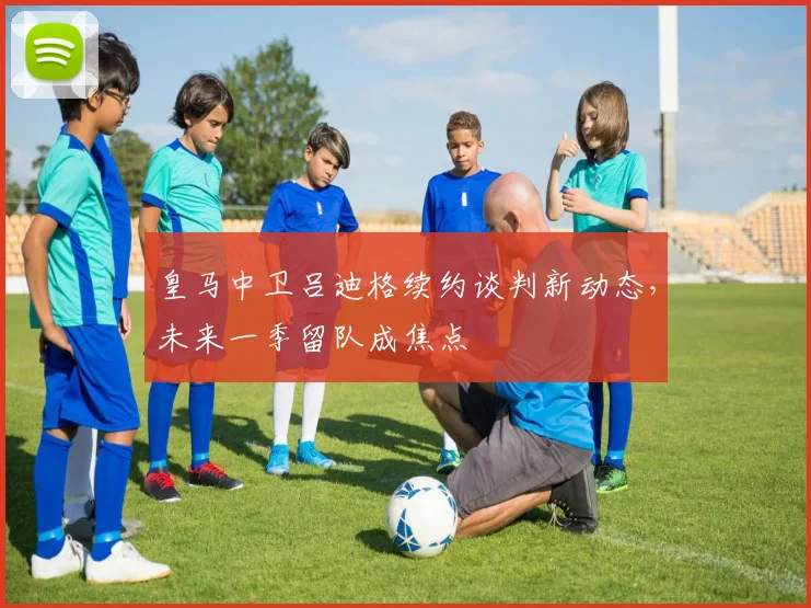 皇马中卫吕迪格续约谈判新动态，未来一季留队成焦点