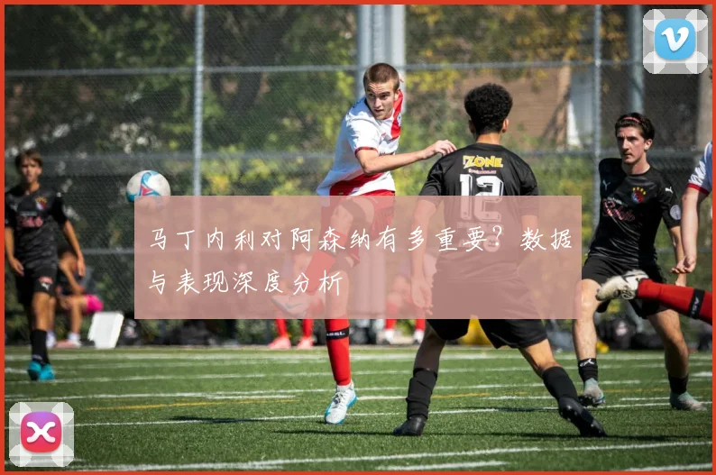 马丁内利对阿森纳有多重要？数据与表现深度分析