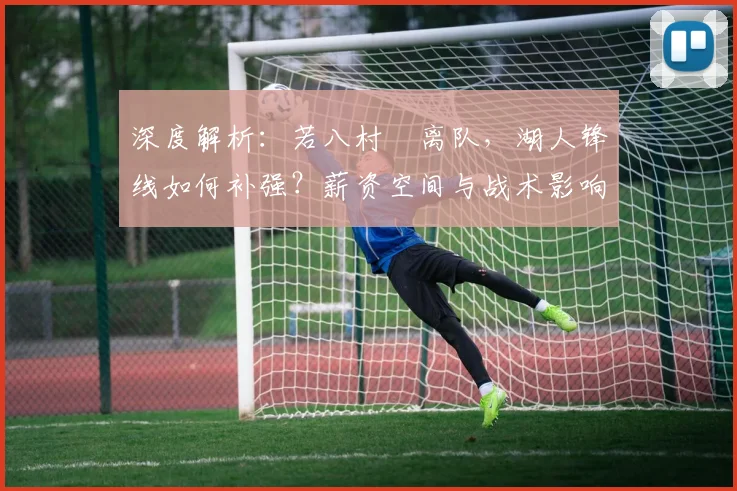 深度解析:若八村塁离队,湖人锋线如何补强?薪资空间与战术影响全解读